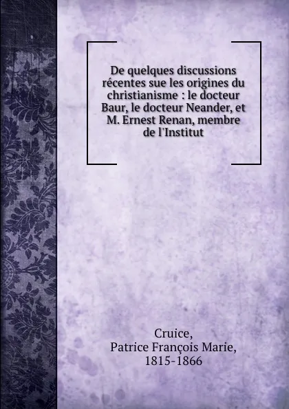 Обложка книги De quelques discussions recentes sue les origines du christianisme : le docteur Baur, le docteur Neander, et M. Ernest Renan, membre de l.Institut, Patrice François Marie Cruice