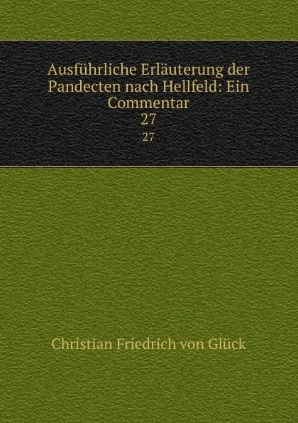 Обложка книги Ausfuhrliche Erlauterung der Pandecten nach Hellfeld: Ein Commentar. 27, Christian Friedrich von Glück