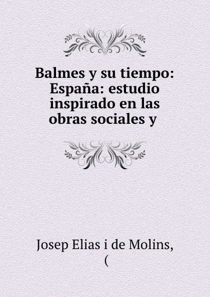 Обложка книги Balmes y su tiempo: Espana: estudio inspirado en las obras sociales y ., Josep Elias i de Molins