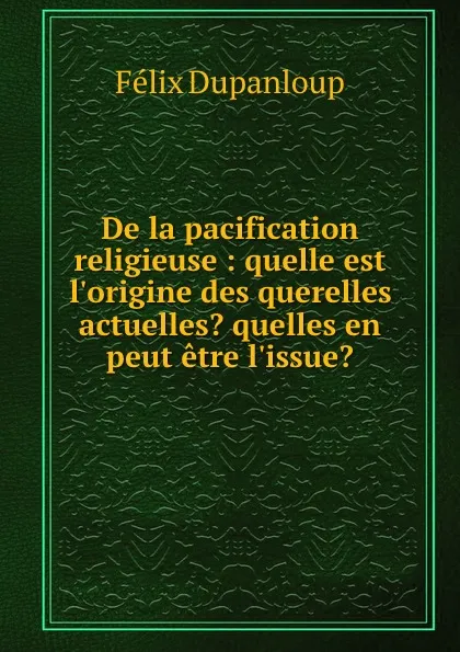 Обложка книги De la pacification religieuse : quelle est l.origine des querelles actuelles. quelles en peut etre l.issue., Dupanloup Félix