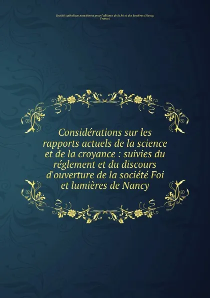 Обложка книги Considerations sur les rapports actuels de la science et de la croyance : suivies du reglement et du discours d.ouverture de la societe Foi et lumieres de Nancy, Nancy