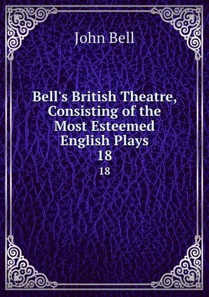 Обложка книги Bell.s British Theatre, Consisting of the Most Esteemed English Plays. 18, John Bell