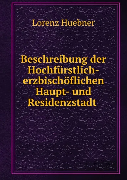 Обложка книги Beschreibung der Hochfurstlich-erzbischoflichen Haupt- und Residenzstadt ., Lorenz Huebner