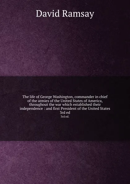 Обложка книги The life of George Washington, commander in chief of the armies of the United States of America, throughout the war which established their independence : and first President of the United States. 3rd ed., David Ramsay