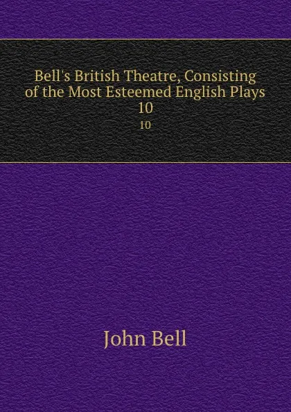 Обложка книги Bell.s British Theatre, Consisting of the Most Esteemed English Plays. 10, John Bell