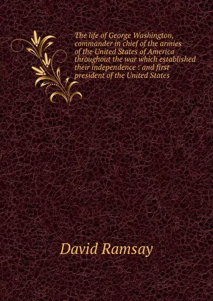 Обложка книги The life of George Washington, commander in chief of the armies of the United States of America throughout the war which established their independence : and first president of the United States, David Ramsay