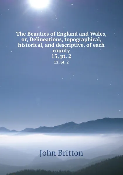 Обложка книги The Beauties of England and Wales, or, Delineations, topographical, historical, and descriptive, of each county. 13, pt. 2, John Britton