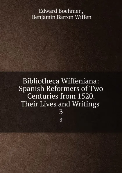 Обложка книги Bibliotheca Wiffeniana: Spanish Reformers of Two Centuries from 1520. Their Lives and Writings . 3, Edward Boehmer