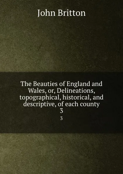 Обложка книги The Beauties of England and Wales, or, Delineations, topographical, historical, and descriptive, of each county. 3, John Britton