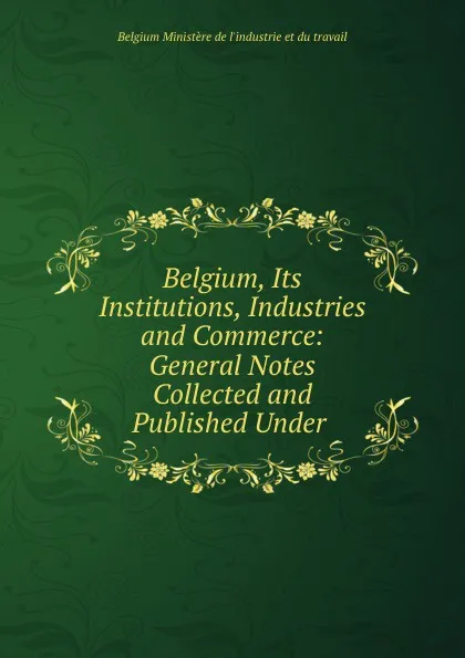 Обложка книги Belgium, Its Institutions, Industries and Commerce: General Notes Collected and Published Under ., Belgium Ministère de l'industrie et du travail