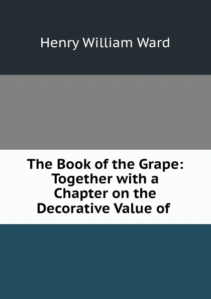 Обложка книги The Book of the Grape: Together with a Chapter on the Decorative Value of ., Henry William Ward