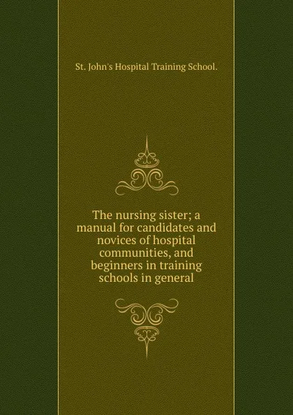 Обложка книги The nursing sister; a manual for candidates and novices of hospital communities, and beginners in training schools in general., St. John's Hospital Training School