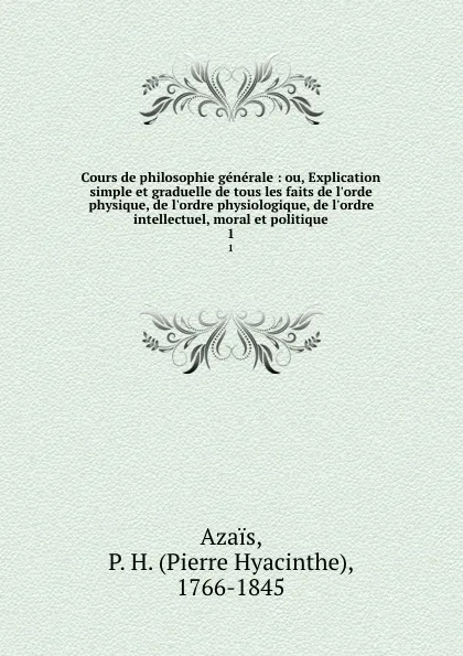 Обложка книги Cours de philosophie generale : ou, Explication simple et graduelle de tous les faits de l.orde physique, de l.ordre physiologique, de l.ordre intellectuel, moral et politique. 1, Pierre Hyacinthe Azais