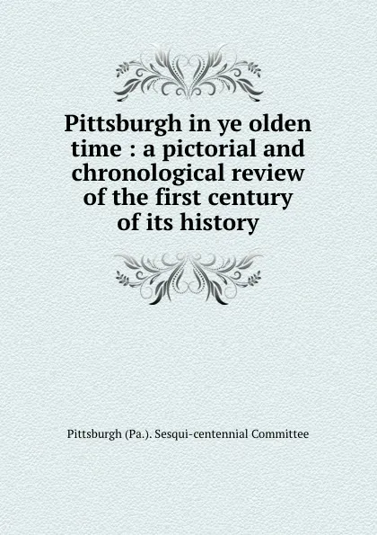 Обложка книги Pittsburgh in ye olden time : a pictorial and chronological review of the first century of its history, Pittsburgh Pa. Sesqui-centennial Committee