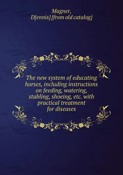 Обложка книги The new system of educating horses, including instructions on feeding, watering, stabling, shoeing, etc. with practical treatment for diseases, Dennis Magner