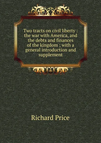 Обложка книги Two tracts on civil liberty : the war with America, and the debts and finances of the kingdom ; with a general introduction and supplement, Richard Price