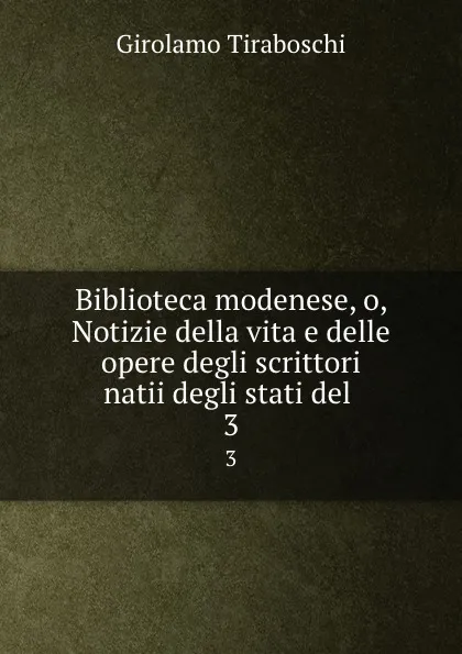 Обложка книги Biblioteca modenese, o, Notizie della vita e delle opere degli scrittori natii degli stati del . 3, Girolamo Tiraboschi