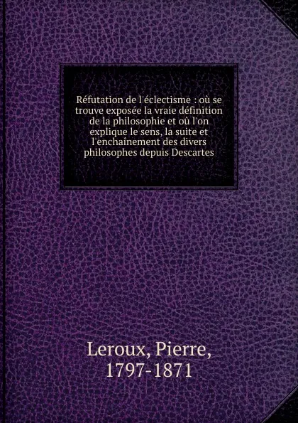 Обложка книги Refutation de l.eclectisme : ou se trouve exposee la vraie definition de la philosophie et ou l.on explique le sens, la suite et l.enchainement des divers philosophes depuis Descartes, Pierre Leroux