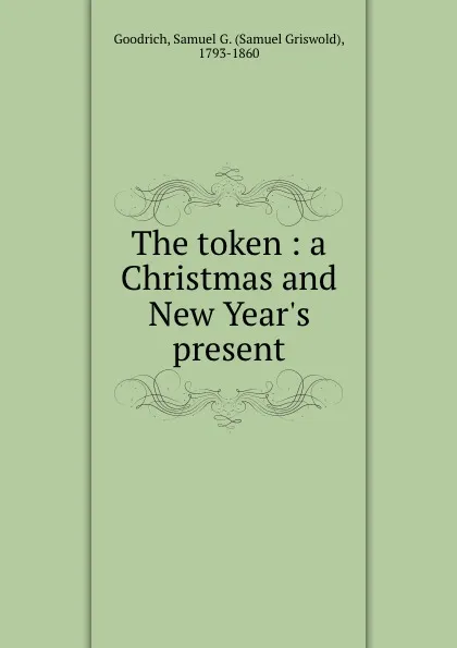 Обложка книги The token : a Christmas and New Year.s present, Samuel Griswold Goodrich