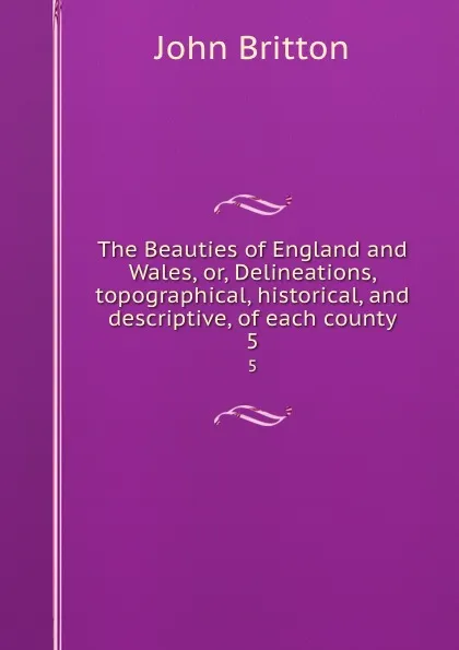 Обложка книги The Beauties of England and Wales, or, Delineations, topographical, historical, and descriptive, of each county. 5, John Britton