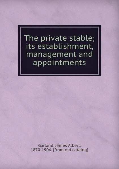 Обложка книги The private stable; its establishment, management and appointments, James Albert Garland