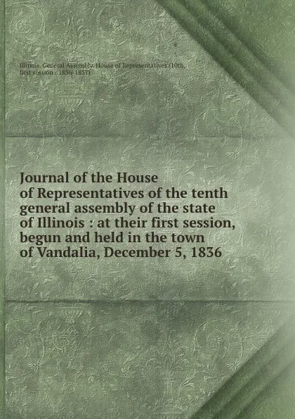 Обложка книги Journal of the House of Representatives of the tenth general assembly of the state of Illinois : at their first session, begun and held in the town of Vandalia, December 5, 1836, Illinois. General Assembly. House of Representatives