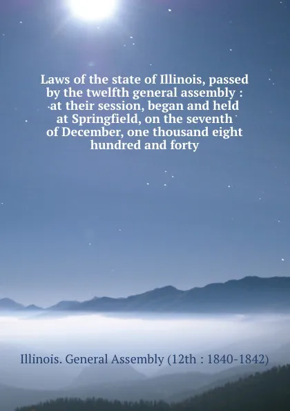 Обложка книги Laws of the state of Illinois, passed by the twelfth general assembly : at their session, began and held at Springfield, on the seventh of December, one thousand eight hundred and forty, Illinois. General Assembly