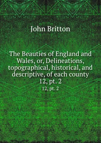 Обложка книги The Beauties of England and Wales, or, Delineations, topographical, historical, and descriptive, of each county. 12, pt. 2, John Britton