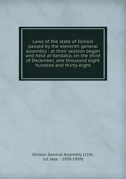 Обложка книги Laws of the state of Illinois passed by the eleventh general assembly : at their session began and held at Vandalia, on the third of December, one thousand eight hundred and thirty-eight, Illinois. General Assembly