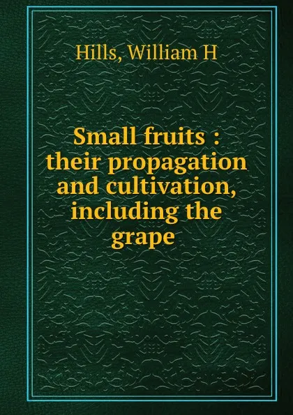 Обложка книги Small fruits : their propagation and cultivation, including the grape, William H. Hills