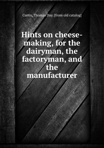 Обложка книги Hints on cheese-making, for the dairyman, the factoryman, and the manufacturer, Thomas Day Curtis