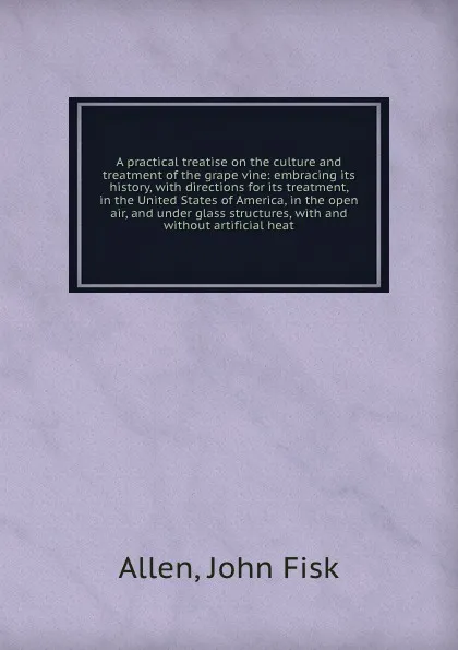 Обложка книги A practical treatise on the culture and treatment of the grape vine: embracing its history, with directions for its treatment, in the United States of America, in the open air, and under glass structures, with and without artificial heat, John Fisk Allen