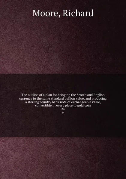 Обложка книги The outline of a plan for bringing the Scotch and English currency to the same standard bullion value, and producing a sterling country bank note of exchangeable value, convertible in every place to gold coin. 24, Richard Moore