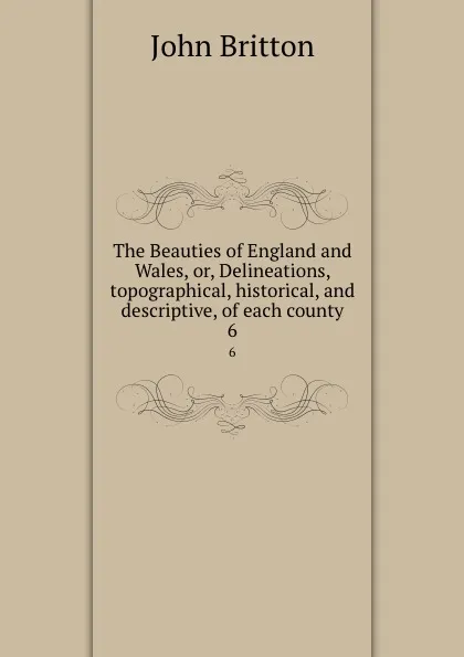 Обложка книги The Beauties of England and Wales, or, Delineations, topographical, historical, and descriptive, of each county. 6, John Britton