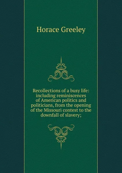 Обложка книги Recollections of a busy life: including reminiscences of American politics and politicians, from the opening of the Missouri contest to the downfall of slavery;, Horace Greeley