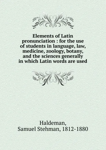 Обложка книги Elements of Latin pronunciation : for the use of students in language, law, medicine, zoology, botany, and the sciences generally in which Latin words are used, Samuel Stehman Haldeman