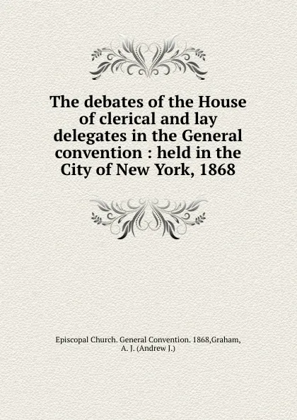 Обложка книги The debates of the House of clerical and lay delegates in the General convention : held in the City of New York, 1868, Andrew J. Graham