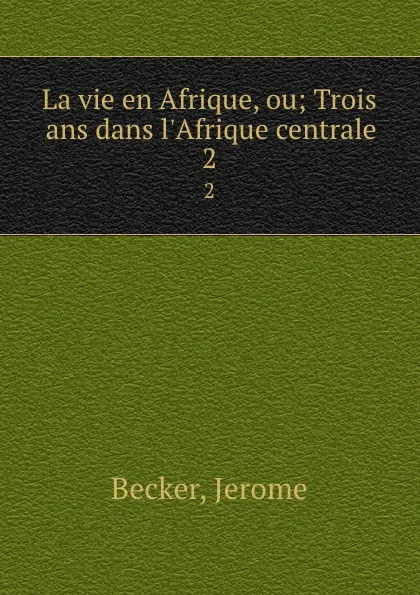 Обложка книги La vie en Afrique, ou; Trois ans dans l.Afrique centrale. 2, Jerome Becker