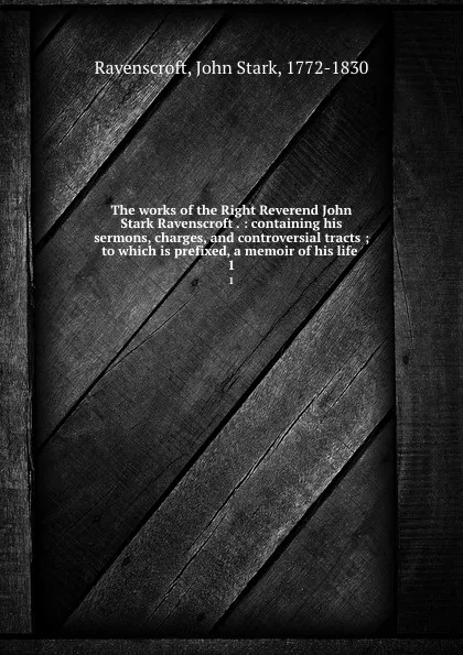 Обложка книги The works of the Right Reverend John Stark Ravenscroft . : containing his sermons, charges, and controversial tracts ; to which is prefixed, a memoir of his life . 1, John Stark Ravenscroft