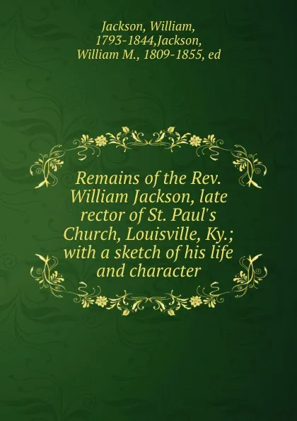 Обложка книги Remains of the Rev. William Jackson, late rector of St. Paul.s Church, Louisville, Ky.; with a sketch of his life and character, William Jackson