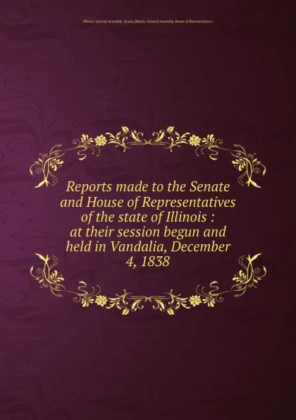 Обложка книги Reports made to the Senate and House of Representatives of the state of Illinois : at their session begun and held in Vandalia, December 4, 1838, Illinois. General Assembly. Senate