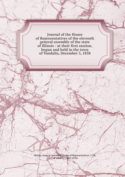 Обложка книги Journal of the House of Representatives of the eleventh general assembly of the state of Illinois : at their first session, begun and held in the town of Vandalia, December 3, 1838, Illinois. General Assembly. House of Representatives