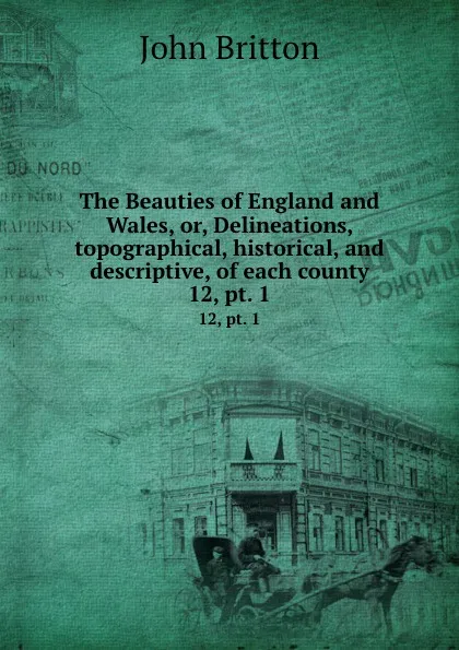 Обложка книги The Beauties of England and Wales, or, Delineations, topographical, historical, and descriptive, of each county. 12, pt. 1, John Britton