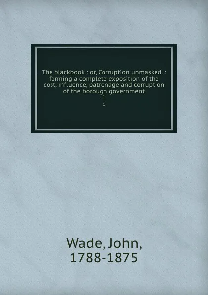 Обложка книги The blackbook : or, Corruption unmasked. : forming a complete exposition of the cost, influence, patronage and corruption of the borough government. 1, John Wade