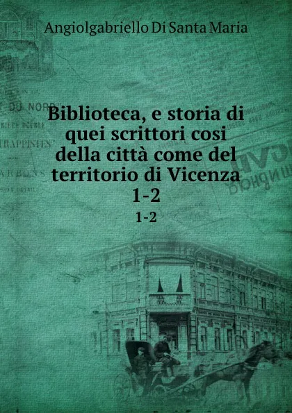 Обложка книги Biblioteca, e storia di quei scrittori cosi della citta come del territorio di Vicenza. 1-2, Angiolgabriello Di Santa Maria