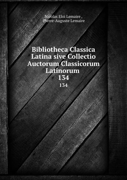 Обложка книги Bibliotheca Classica Latina sive Collectio Auctorum Classicorum Latinorum . 134, Nicolas Eloi Lemaire