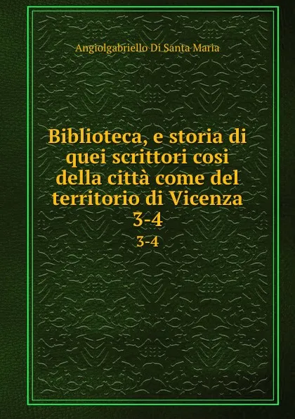 Обложка книги Biblioteca, e storia di quei scrittori cosi della citta come del territorio di Vicenza. 3-4, Angiolgabriello Di Santa Maria