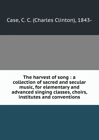 Обложка книги The harvest of song : a collection of sacred and secular music, for elementary and advanced singing classes, choirs, institutes and conventions, Charles Clinton Case