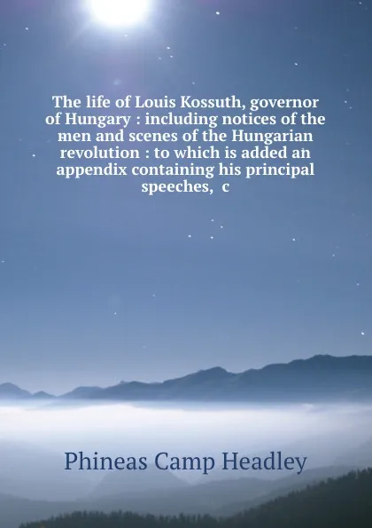 Обложка книги The life of Louis Kossuth, governor of Hungary : including notices of the men and scenes of the Hungarian revolution : to which is added an appendix containing his principal speeches, .c., P. C. Headley