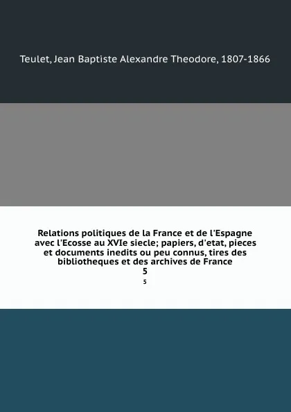 Обложка книги Relations politiques de la France et de l.Espagne avec l.Ecosse au XVIe siecle; papiers, d.etat, pieces et documents inedits ou peu connus, tires des bibliotheques et des archives de France. 5, Jean Baptiste Alexandre Theodore Teulet